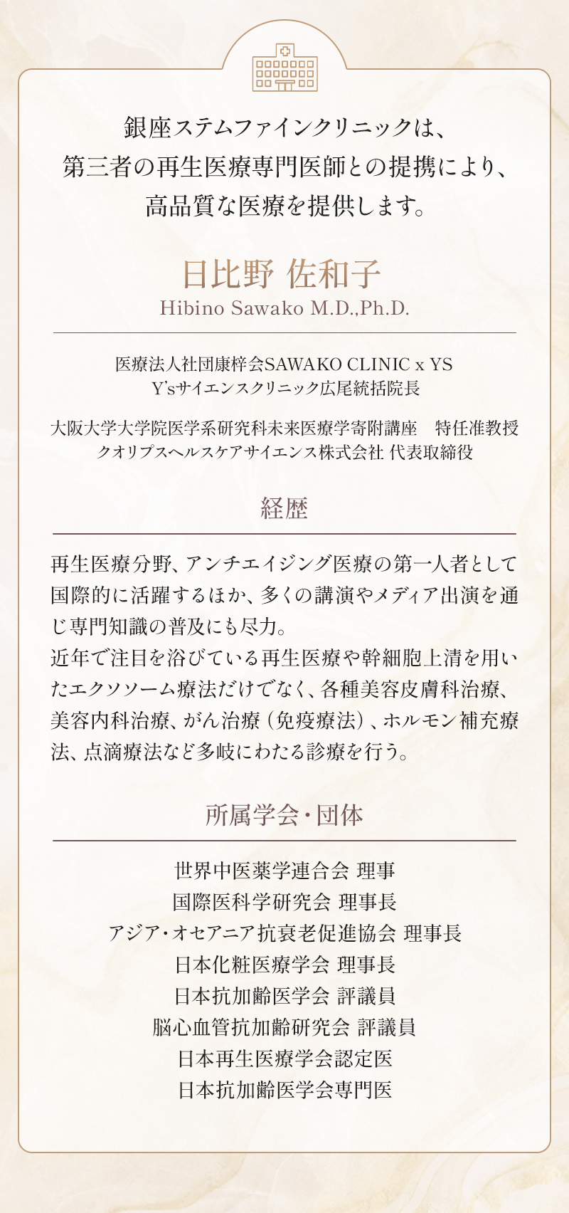 銀座ステムファインクリニックは、第三者の再生医療専門医師との提携により、高品質な医療を提供します。 日比野 佐和子 医療法人社団康梓会SAWAKO CLINIC x YS Y’sサイエンスクリニック広尾統括院長 大阪大学大学院医学系研究科未来医療学寄附講座 特任准教授クオリプスヘルスケアサイエンス株式会社 代表取締役 経歴：再生医療分野、アンチエイジング医療の第一人者として国際的に活躍するほか、多くの講演やメディア出演を通じ専門知識の普及にも尽力。近年で注目を浴びている再生医療や幹細胞上清を用いたエクソソーム療法だけでなく、各種美容皮膚科治療、美容内科治療、がん治療（免疫療法）、ホルモン補充療法、点滴療法など多岐にわたる診療を行う。 所属学会・団体：世界中医薬学連合会 理事 国際医科学研究会 理事長 アジア・オセアニア抗衰老促進協会 理事長 日本化粧医療学会 理事長 日本抗加齢医学会 評議員 脳心血管抗加齢研究会 評議員 日本再生医療学会認定医 日本抗加齢医学会専門医