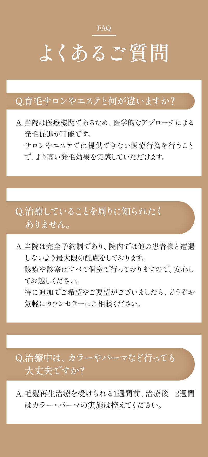 よくあるご質問 Q. 育毛サロンやエステと何が違いますか？A. 当院は医療機関であるため、医学的なアプローチによる発毛促進が可能です。サロンやエステでは提供できない医療行為を行うことで、より高い発毛効果を実感していただけます。 Q. 治療していることを周りに知られたくありません。A. 当院は完全予約制であり、院内では他の患者様と遭遇しないよう最大限の配慮をしております。診療や診察はすべて個室で行っておりますので、安心してお越しください。特に追加でご希望やご要望がございましたら、どうぞお気軽にカウンセラーにご相談ください。 Q. 治療中は、カラーやパーマなど行っても大丈夫ですか？A. 毛髪再生治療を受けられる1週間前、治療後 2週間はカラー・パーマの実施は控えてください。