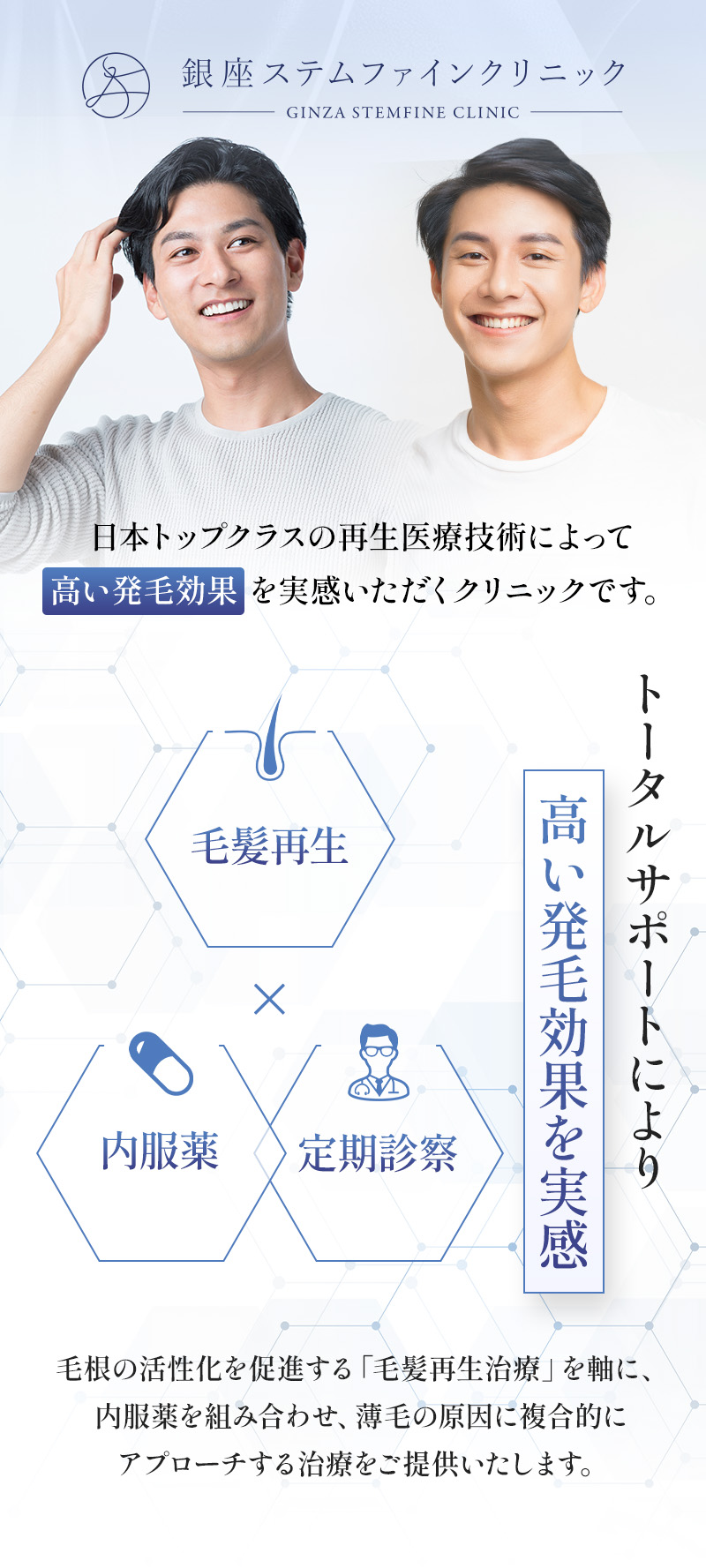 日本トップクラスの再生医療技術によって高い発毛効果を実感いただくクリニックです。 トータルサポートにより高い発毛効果を実感 毛根の活性化を促進する「毛髪再生治療」を軸に、内服薬を組み合わせ、薄毛の原因に複合的にアプローチする治療をご提供いたします。
