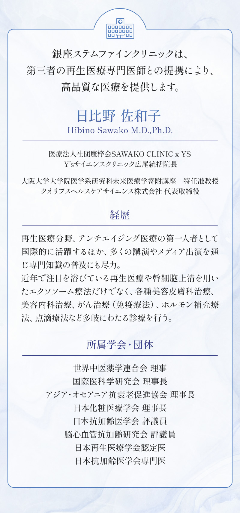 銀座ステムファインクリニックは、第三者の再生医療専門医師との提携により、高品質な医療を提供します。 日比野 佐和子 医療法人社団康梓会SAWAKO CLINIC x YS Y’sサイエンスクリニック広尾統括院長 大阪大学大学院医学系研究科未来医療学寄附講座 特任准教授クオリプスヘルスケアサイエンス株式会社 代表取締役 経歴：再生医療分野、アンチエイジング医療の第一人者として国際的に活躍するほか、多くの講演やメディア出演を通じ専門知識の普及にも尽力。近年で注目を浴びている再生医療や幹細胞上清を用いたエクソソーム療法だけでなく、各種美容皮膚科治療、美容内科治療、がん治療（免疫療法）、ホルモン補充療法、点滴療法など多岐にわたる診療を行う。 所属学会・団体：世界中医薬学連合会 理事 国際医科学研究会 理事長 アジア・オセアニア抗衰老促進協会 理事長 日本化粧医療学会 理事長 日本抗加齢医学会 評議員 脳心血管抗加齢研究会 評議員 日本再生医療学会認定医 日本抗加齢医学会専門医