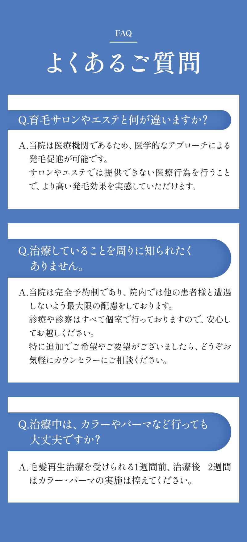 よくあるご質問 Q. 育毛サロンやエステと何が違いますか？A. 当院は医療機関であるため、医学的なアプローチによる発毛促進が可能です。サロンやエステでは提供できない医療行為を行うことで、より高い発毛効果を実感していただけます。 Q. 治療していることを周りに知られたくありません。A. 当院は完全予約制であり、院内では他の患者様と遭遇しないよう最大限の配慮をしております。診療や診察はすべて個室で行っておりますので、安心してお越しください。特に追加でご希望やご要望がございましたら、どうぞお気軽にカウンセラーにご相談ください。 Q. 治療中は、カラーやパーマなど行っても大丈夫ですか？A. 毛髪再生治療を受けられる1週間前、治療後 2週間はカラー・パーマの実施は控えてください。